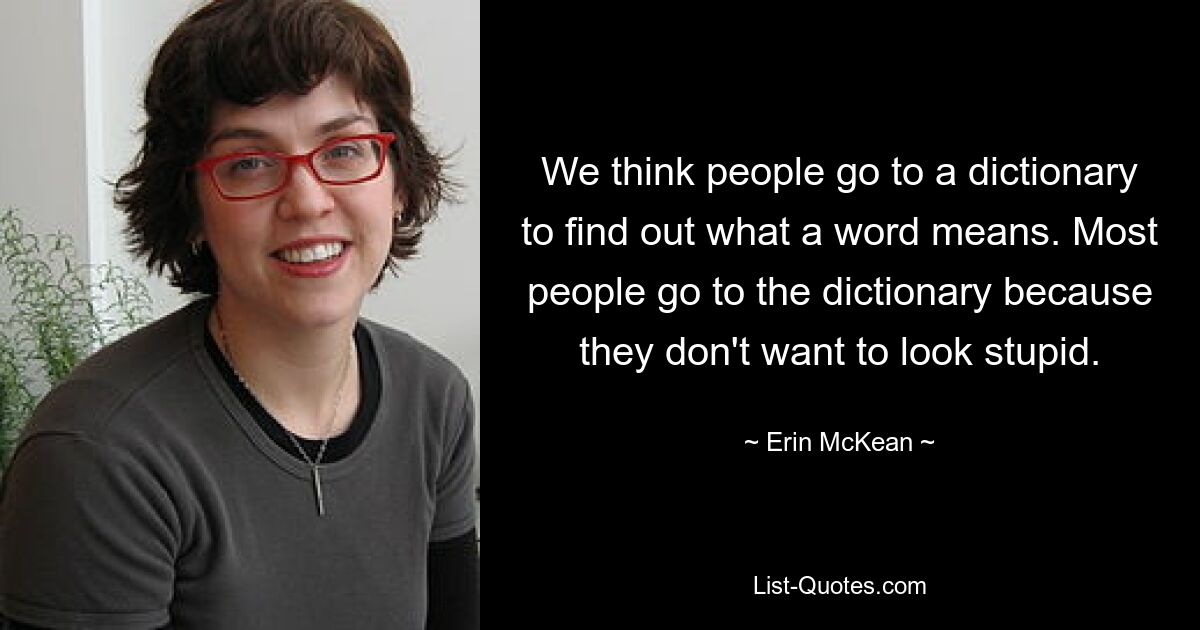 We think people go to a dictionary to find out what a word means. Most people go to the dictionary because they don't want to look stupid. — © Erin McKean