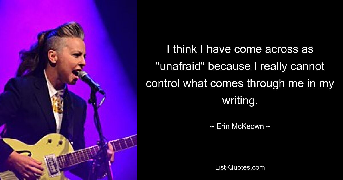 I think I have come across as "unafraid" because I really cannot control what comes through me in my writing. — © Erin McKeown