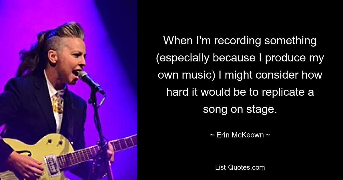 When I'm recording something (especially because I produce my own music) I might consider how hard it would be to replicate a song on stage. — © Erin McKeown