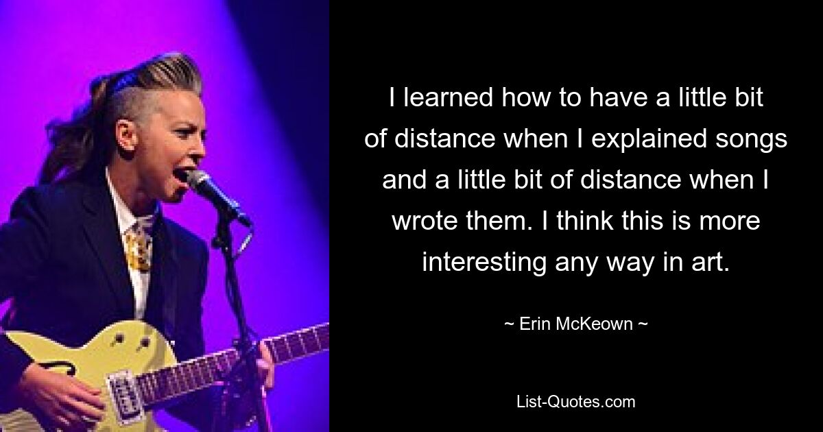 I learned how to have a little bit of distance when I explained songs and a little bit of distance when I wrote them. I think this is more interesting any way in art. — © Erin McKeown