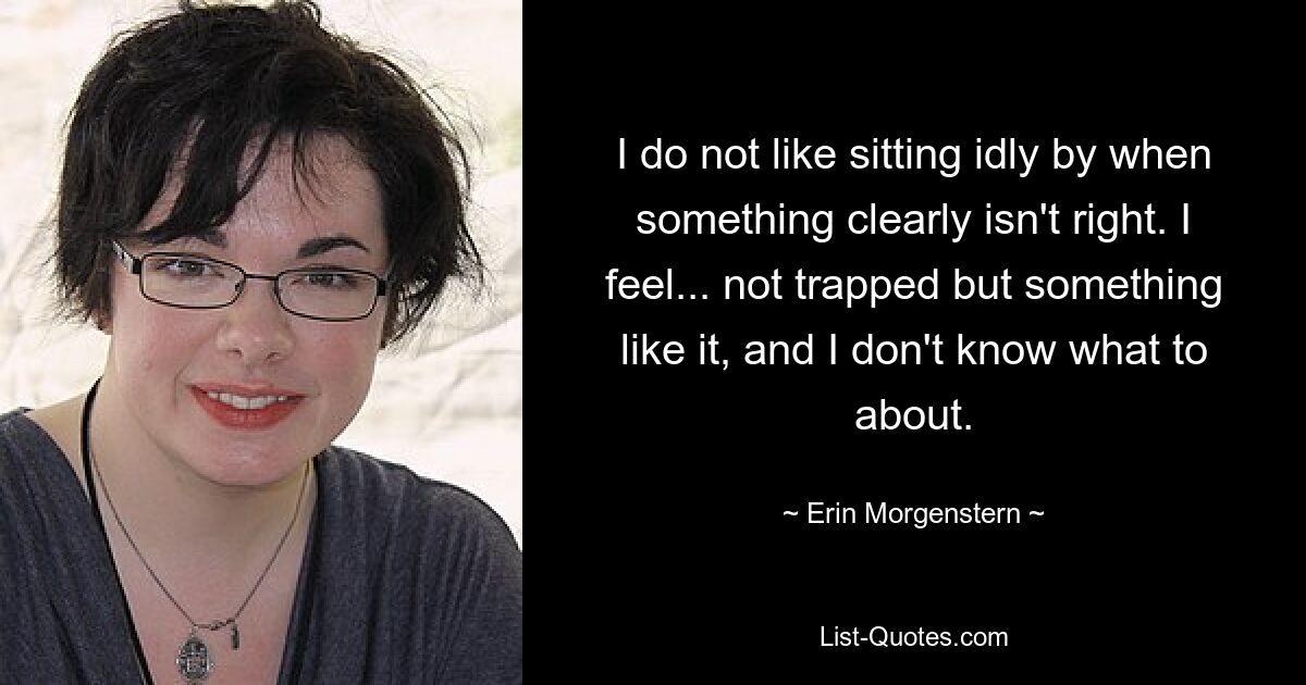 I do not like sitting idly by when something clearly isn't right. I feel... not trapped but something like it, and I don't know what to about. — © Erin Morgenstern