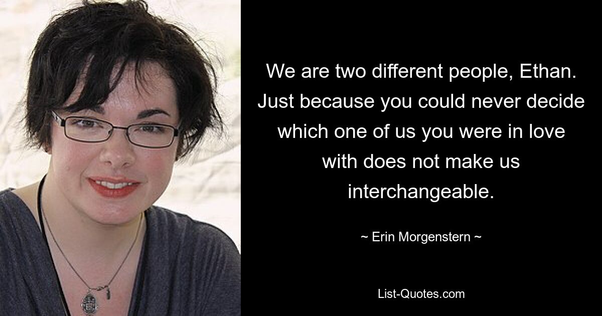 We are two different people, Ethan. Just because you could never decide which one of us you were in love with does not make us interchangeable. — © Erin Morgenstern