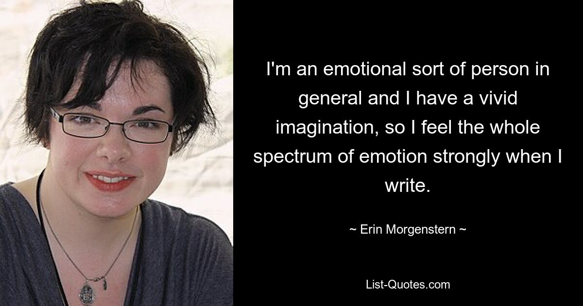 I'm an emotional sort of person in general and I have a vivid imagination, so I feel the whole spectrum of emotion strongly when I write. — © Erin Morgenstern