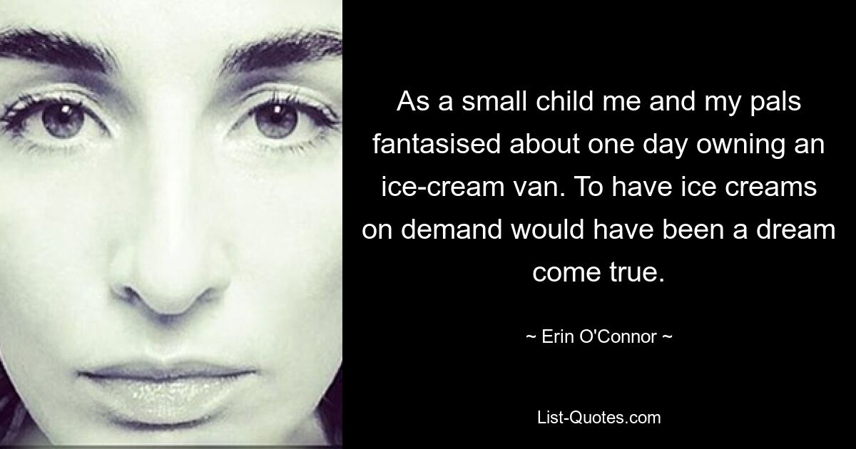 As a small child me and my pals fantasised about one day owning an ice-cream van. To have ice creams on demand would have been a dream come true. — © Erin O'Connor