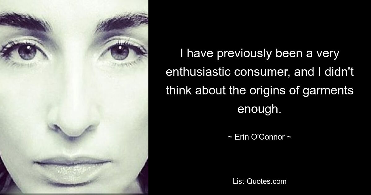 I have previously been a very enthusiastic consumer, and I didn't think about the origins of garments enough. — © Erin O'Connor