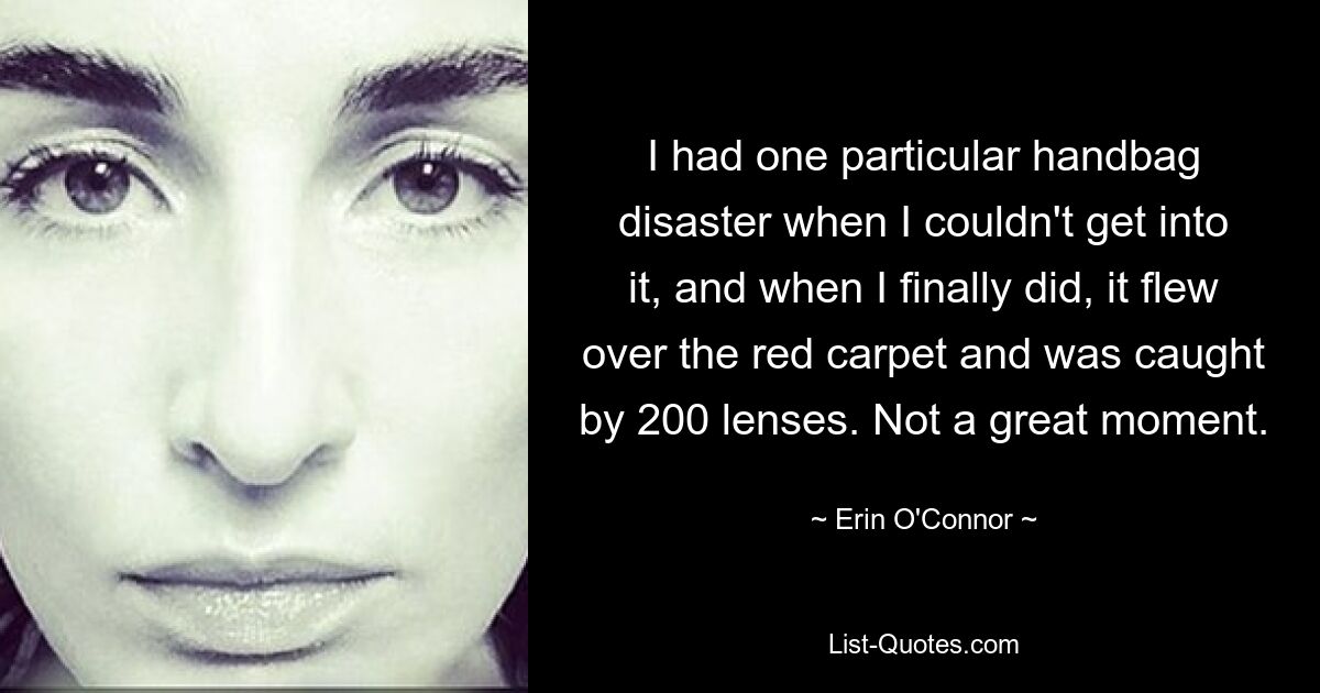 I had one particular handbag disaster when I couldn't get into it, and when I finally did, it flew over the red carpet and was caught by 200 lenses. Not a great moment. — © Erin O'Connor