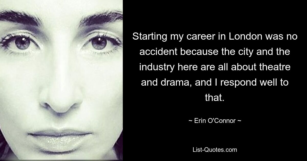 Starting my career in London was no accident because the city and the industry here are all about theatre and drama, and I respond well to that. — © Erin O'Connor