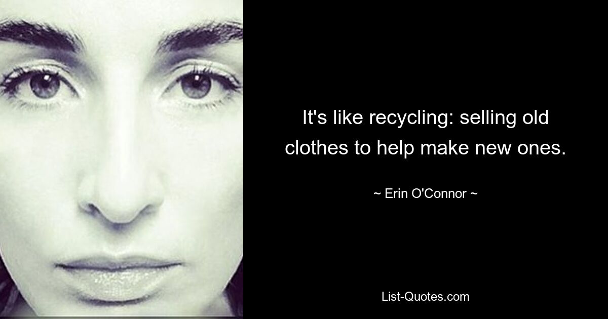 It's like recycling: selling old clothes to help make new ones. — © Erin O'Connor