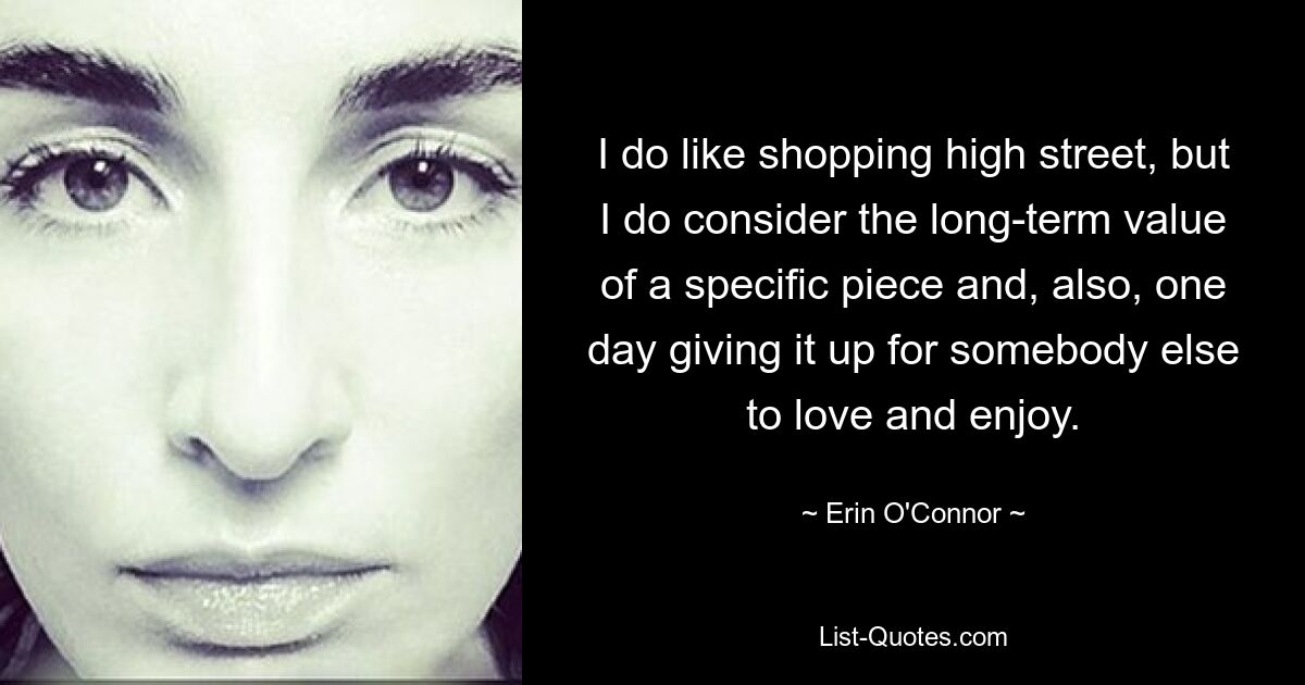 I do like shopping high street, but I do consider the long-term value of a specific piece and, also, one day giving it up for somebody else to love and enjoy. — © Erin O'Connor