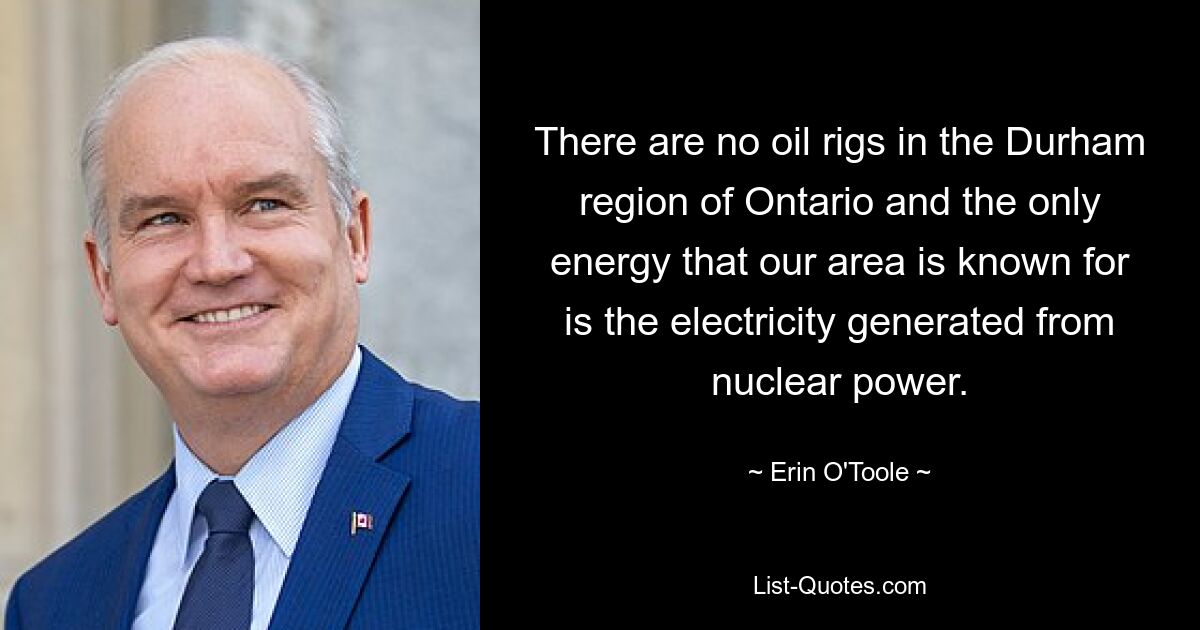 There are no oil rigs in the Durham region of Ontario and the only energy that our area is known for is the electricity generated from nuclear power. — © Erin O'Toole