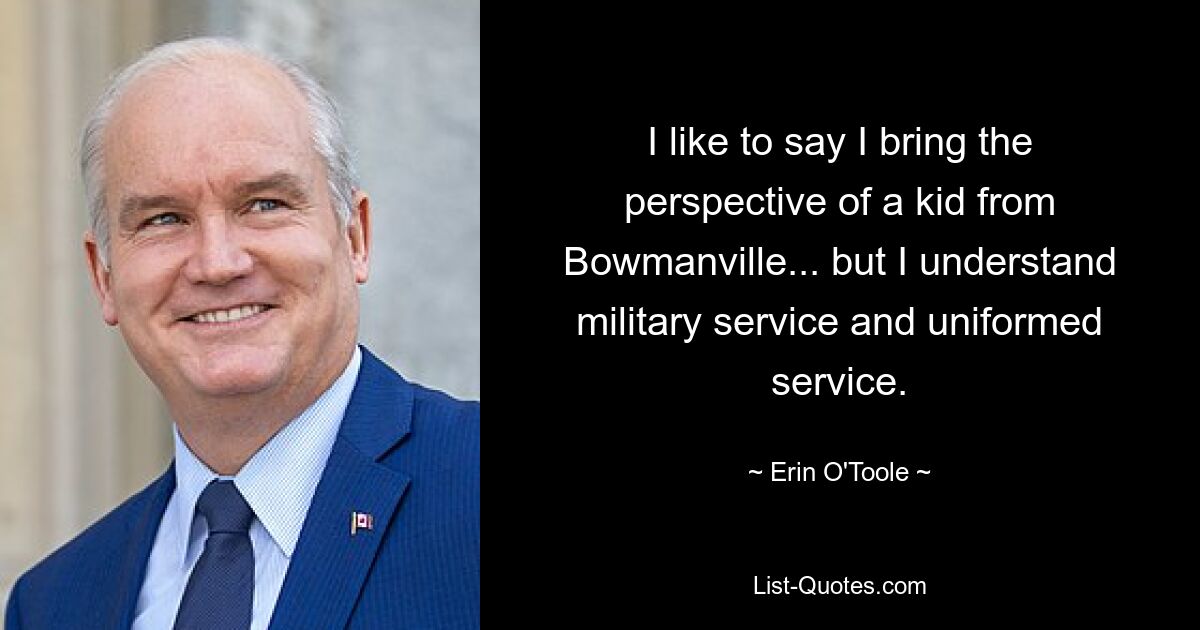 I like to say I bring the perspective of a kid from Bowmanville... but I understand military service and uniformed service. — © Erin O'Toole