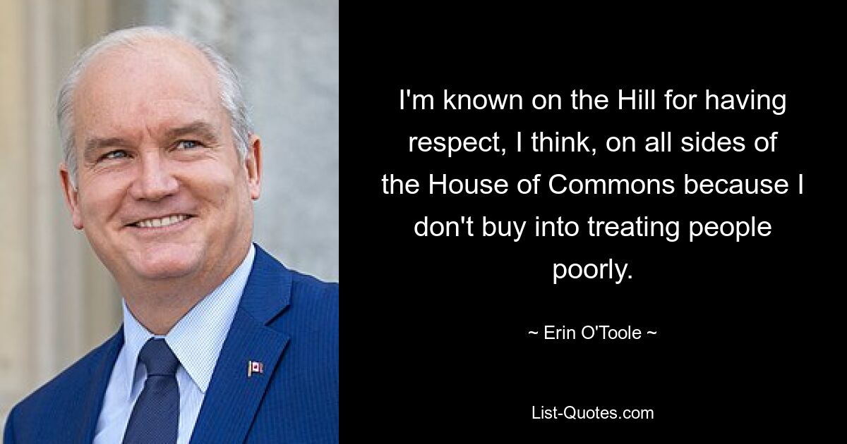 I'm known on the Hill for having respect, I think, on all sides of the House of Commons because I don't buy into treating people poorly. — © Erin O'Toole