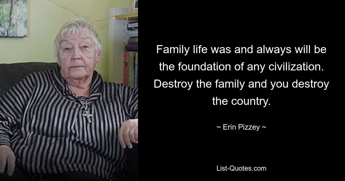 Family life was and always will be the foundation of any civilization. Destroy the family and you destroy the country. — © Erin Pizzey