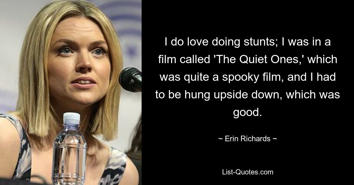 I do love doing stunts; I was in a film called 'The Quiet Ones,' which was quite a spooky film, and I had to be hung upside down, which was good. — © Erin Richards