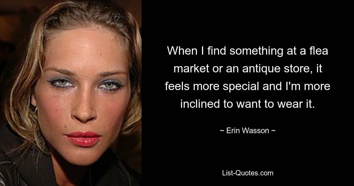 When I find something at a flea market or an antique store, it feels more special and I'm more inclined to want to wear it. — © Erin Wasson