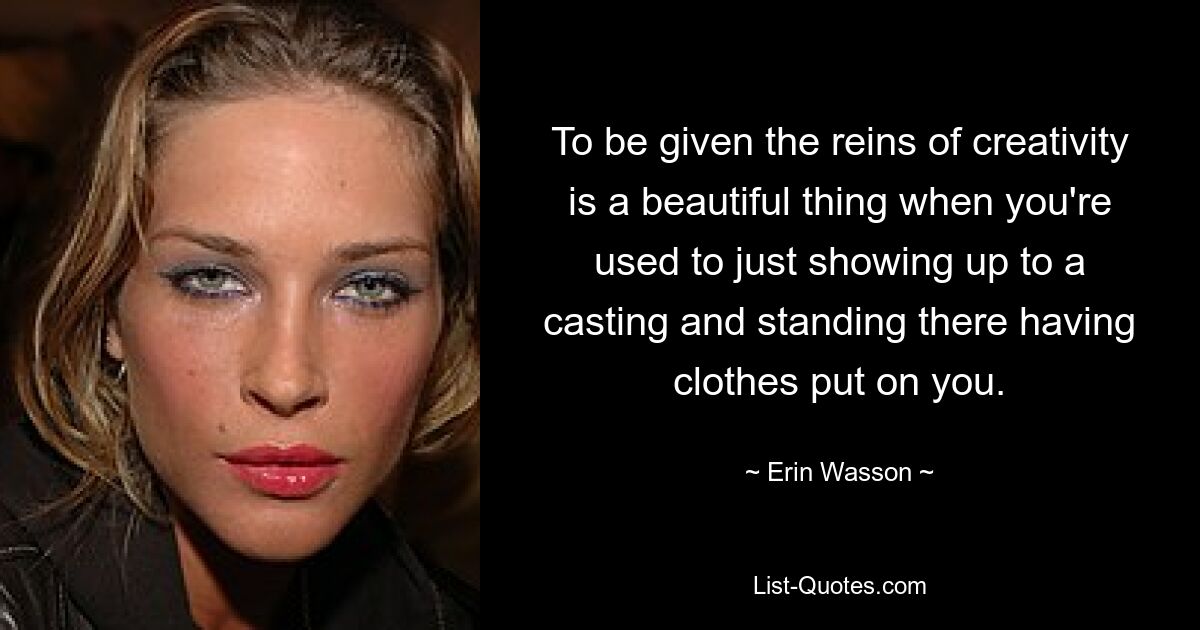 To be given the reins of creativity is a beautiful thing when you're used to just showing up to a casting and standing there having clothes put on you. — © Erin Wasson