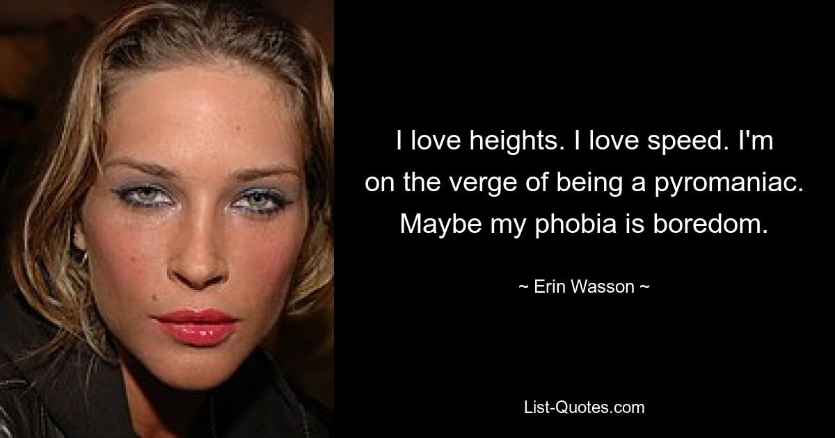 I love heights. I love speed. I'm on the verge of being a pyromaniac. Maybe my phobia is boredom. — © Erin Wasson