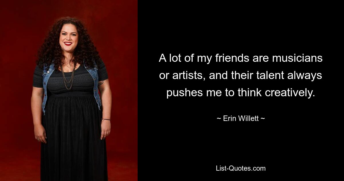 A lot of my friends are musicians or artists, and their talent always pushes me to think creatively. — © Erin Willett