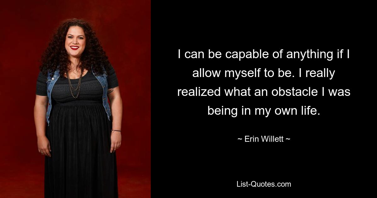 I can be capable of anything if I allow myself to be. I really realized what an obstacle I was being in my own life. — © Erin Willett