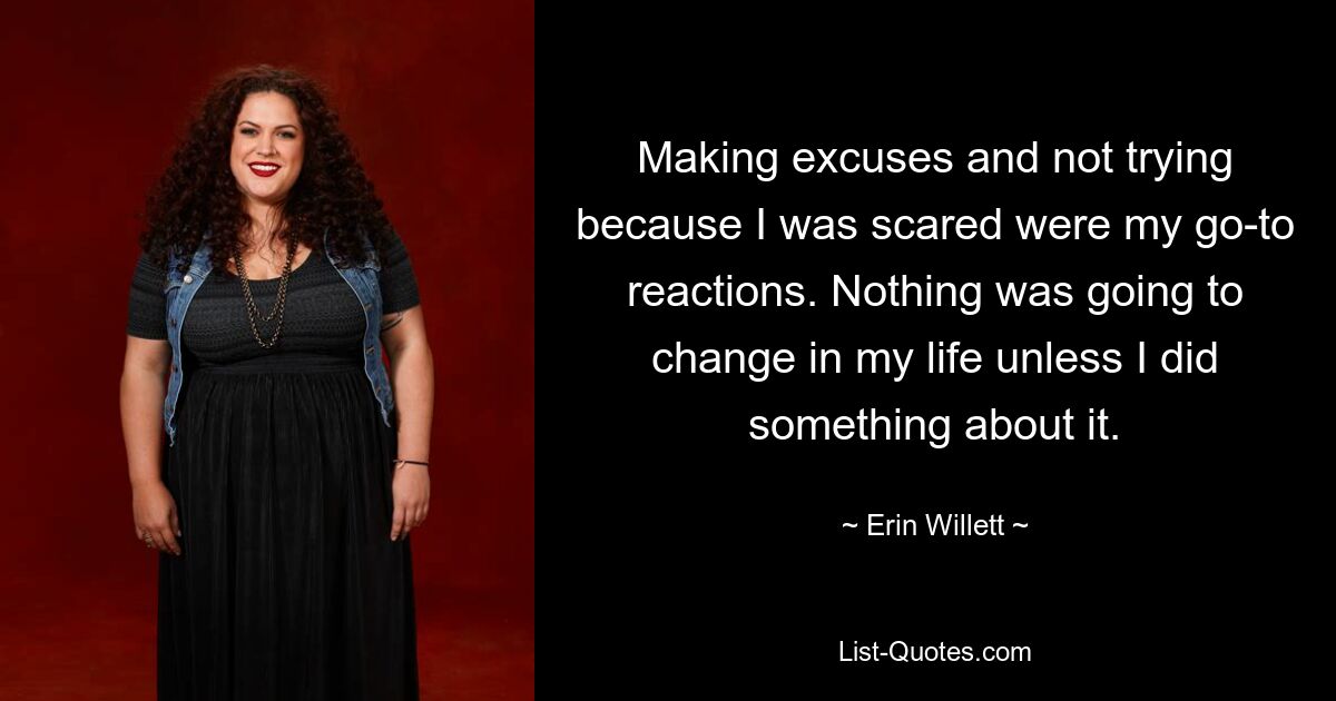 Making excuses and not trying because I was scared were my go-to reactions. Nothing was going to change in my life unless I did something about it. — © Erin Willett