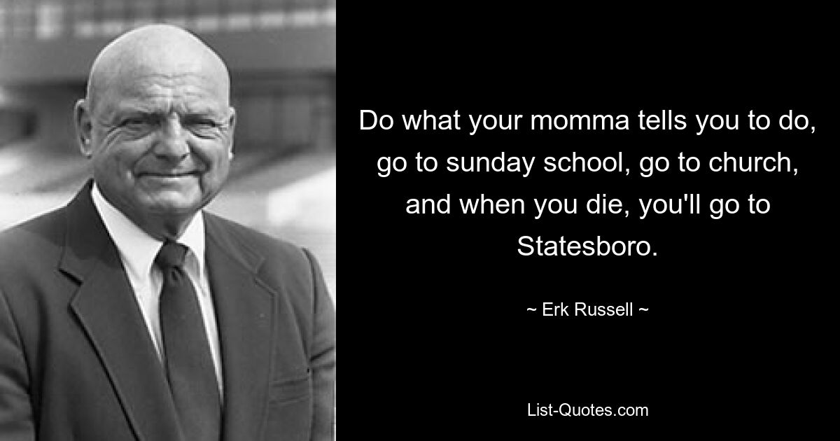 Do what your momma tells you to do, go to sunday school, go to church, and when you die, you'll go to Statesboro. — © Erk Russell