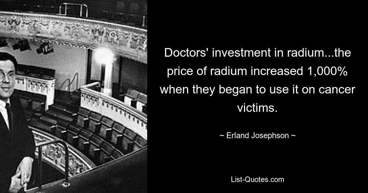 Doctors' investment in radium...the price of radium increased 1,000% when they began to use it on cancer victims. — © Erland Josephson