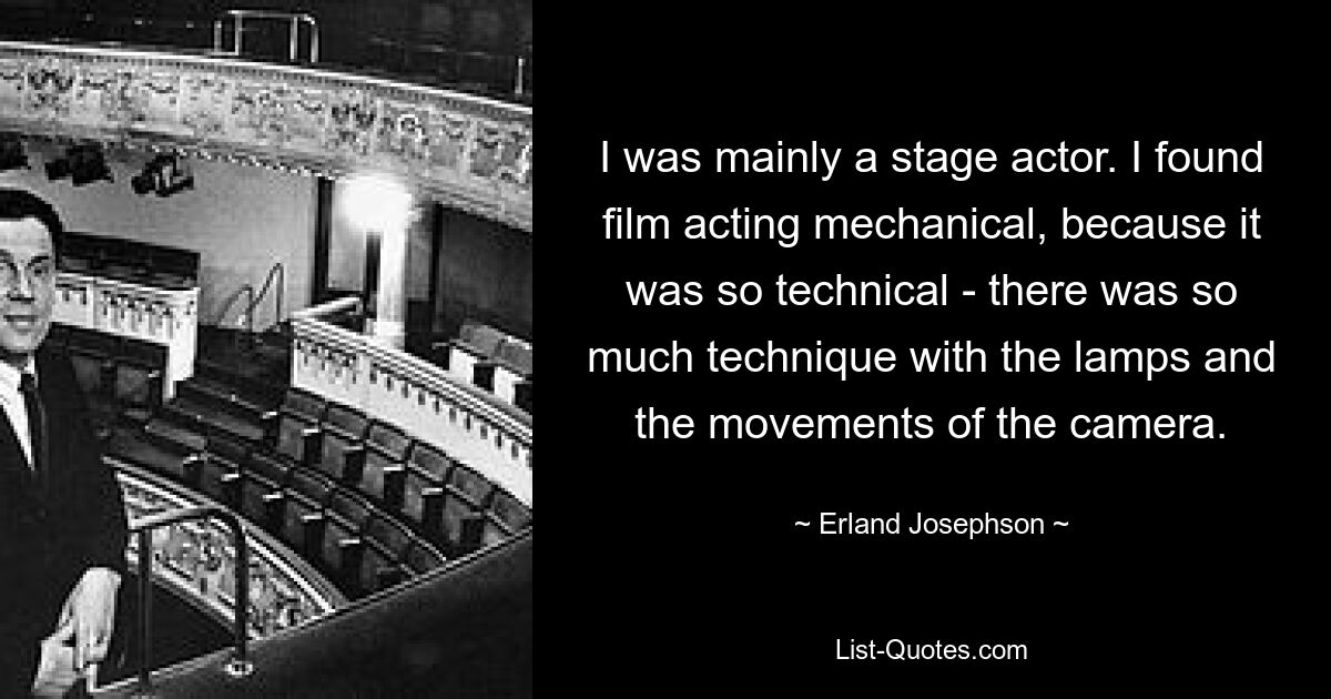 I was mainly a stage actor. I found film acting mechanical, because it was so technical - there was so much technique with the lamps and the movements of the camera. — © Erland Josephson