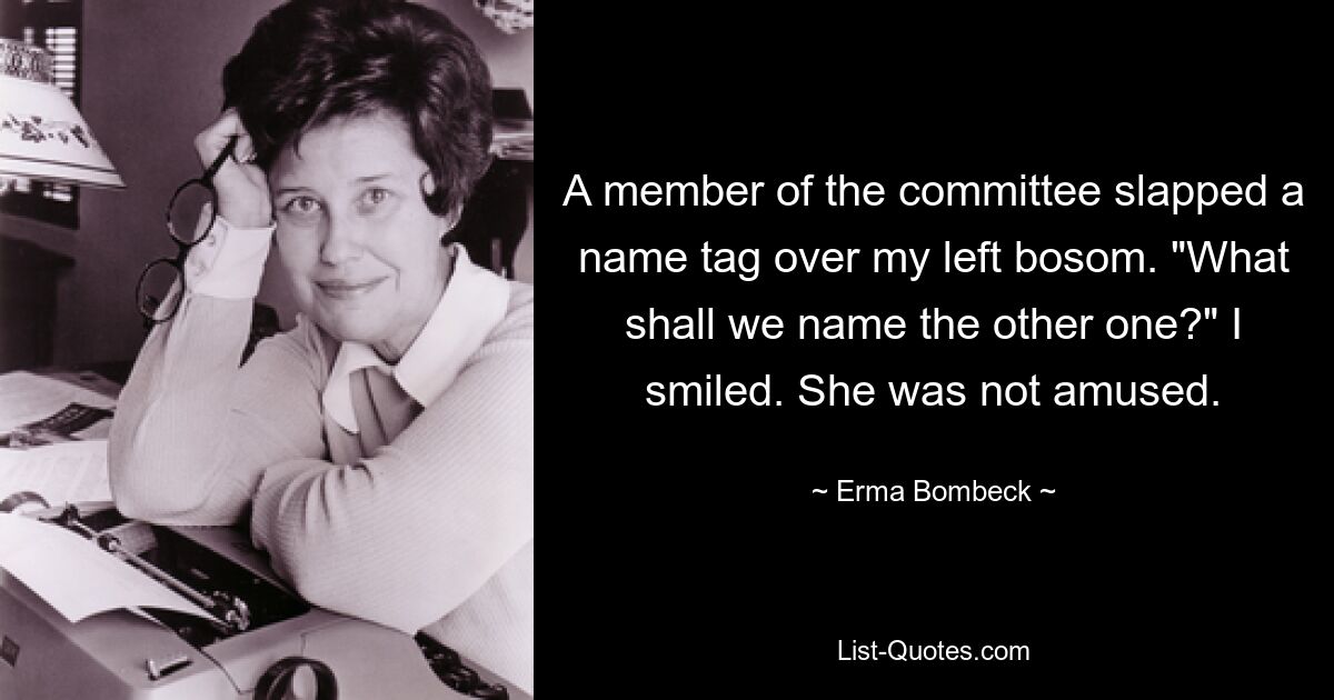 A member of the committee slapped a name tag over my left bosom. "What shall we name the other one?" I smiled. She was not amused. — © Erma Bombeck