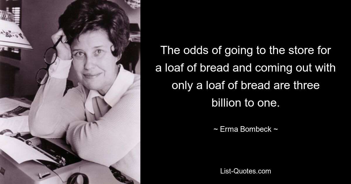 The odds of going to the store for a loaf of bread and coming out with only a loaf of bread are three billion to one. — © Erma Bombeck