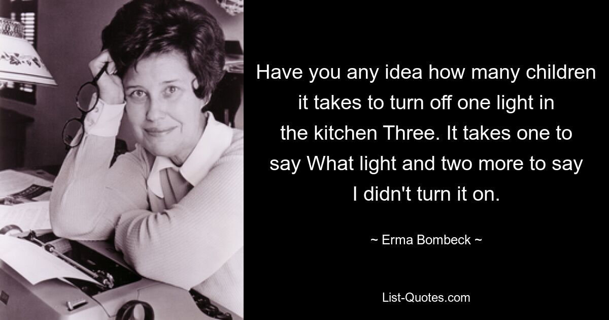 Have you any idea how many children it takes to turn off one light in the kitchen Three. It takes one to say What light and two more to say I didn't turn it on. — © Erma Bombeck