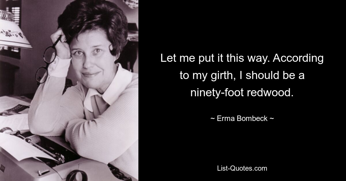 Let me put it this way. According to my girth, I should be a ninety-foot redwood. — © Erma Bombeck