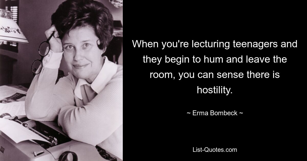 When you're lecturing teenagers and they begin to hum and leave the room, you can sense there is hostility. — © Erma Bombeck