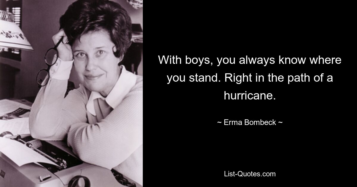 With boys, you always know where you stand. Right in the path of a hurricane. — © Erma Bombeck