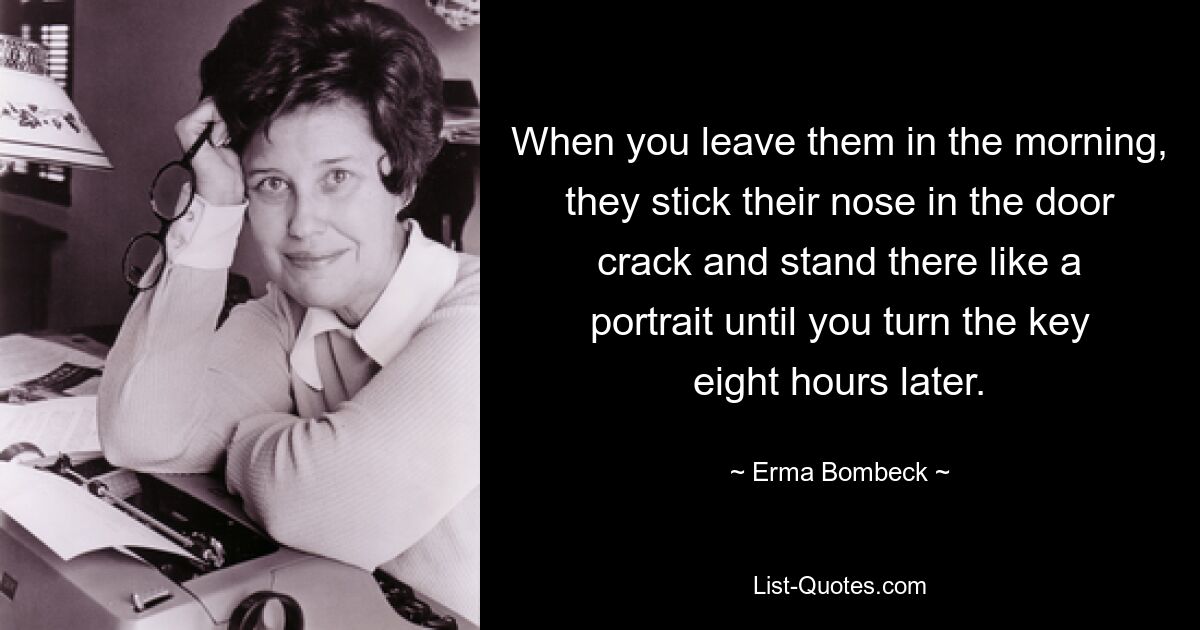 When you leave them in the morning, they stick their nose in the door crack and stand there like a portrait until you turn the key eight hours later. — © Erma Bombeck