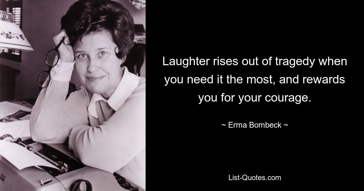 Laughter rises out of tragedy when you need it the most, and rewards you for your courage. — © Erma Bombeck