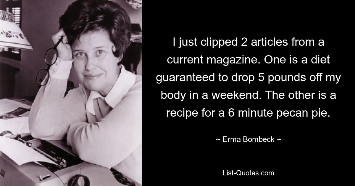 I just clipped 2 articles from a current magazine. One is a diet guaranteed to drop 5 pounds off my body in a weekend. The other is a recipe for a 6 minute pecan pie. — © Erma Bombeck