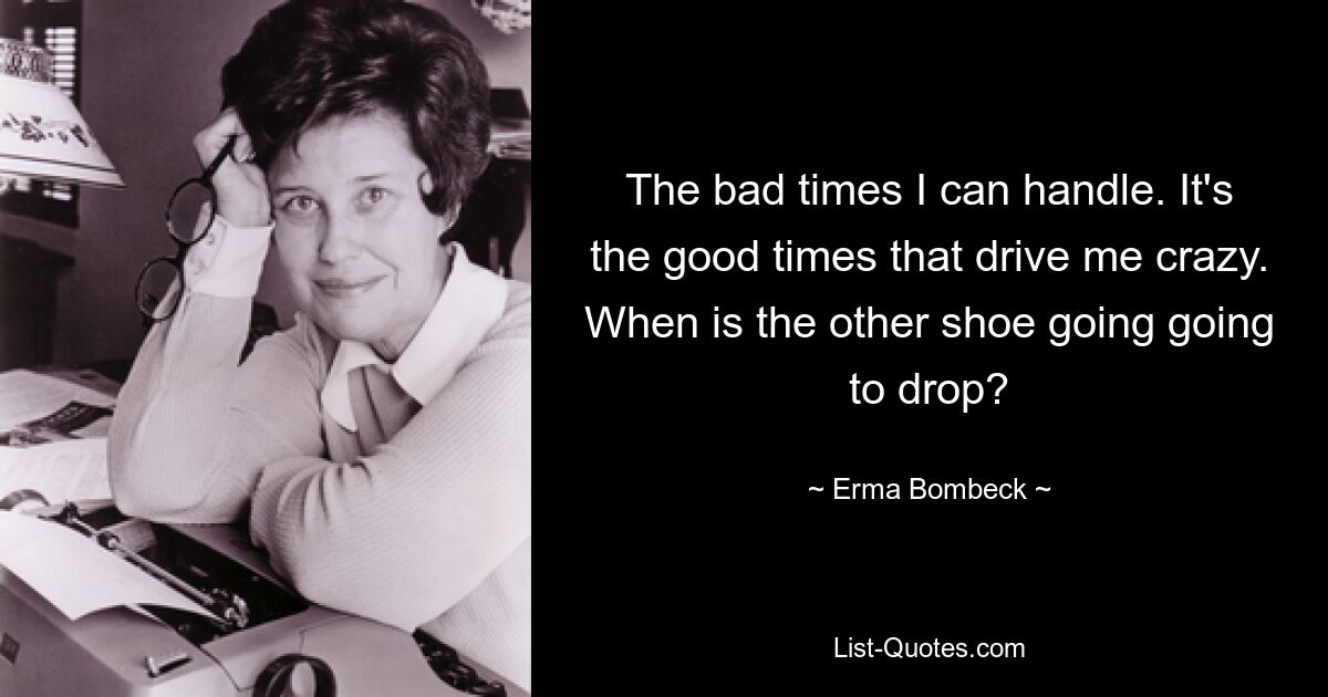 The bad times I can handle. It's the good times that drive me crazy. When is the other shoe going going to drop? — © Erma Bombeck