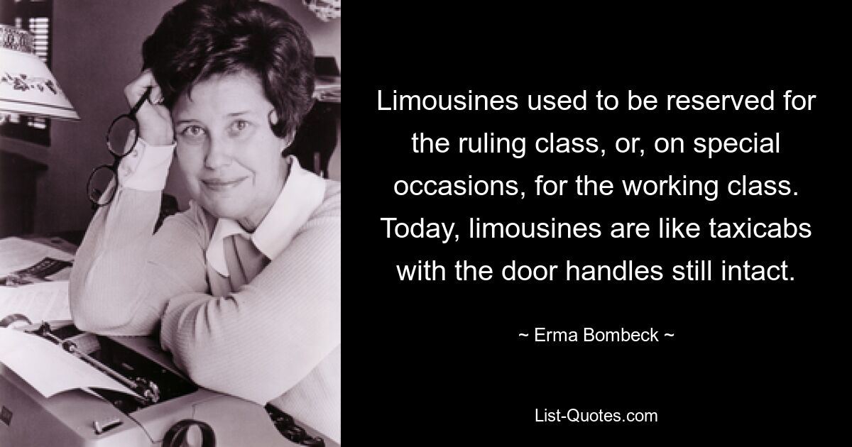 Limousines used to be reserved for the ruling class, or, on special occasions, for the working class. Today, limousines are like taxicabs with the door handles still intact. — © Erma Bombeck