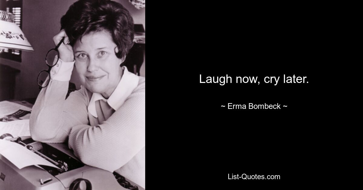 Laugh now, cry later. — © Erma Bombeck