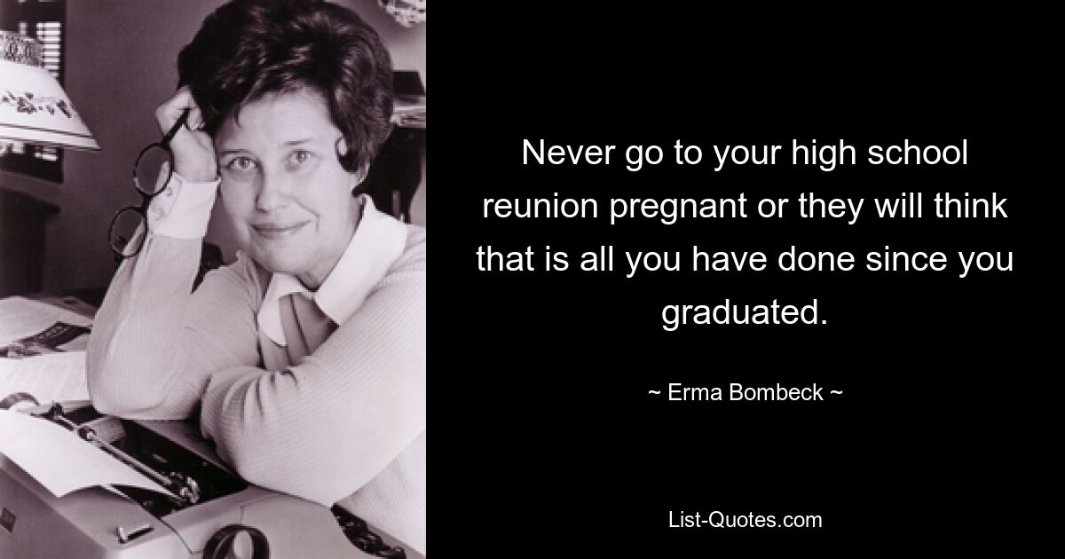 Never go to your high school reunion pregnant or they will think that is all you have done since you graduated. — © Erma Bombeck