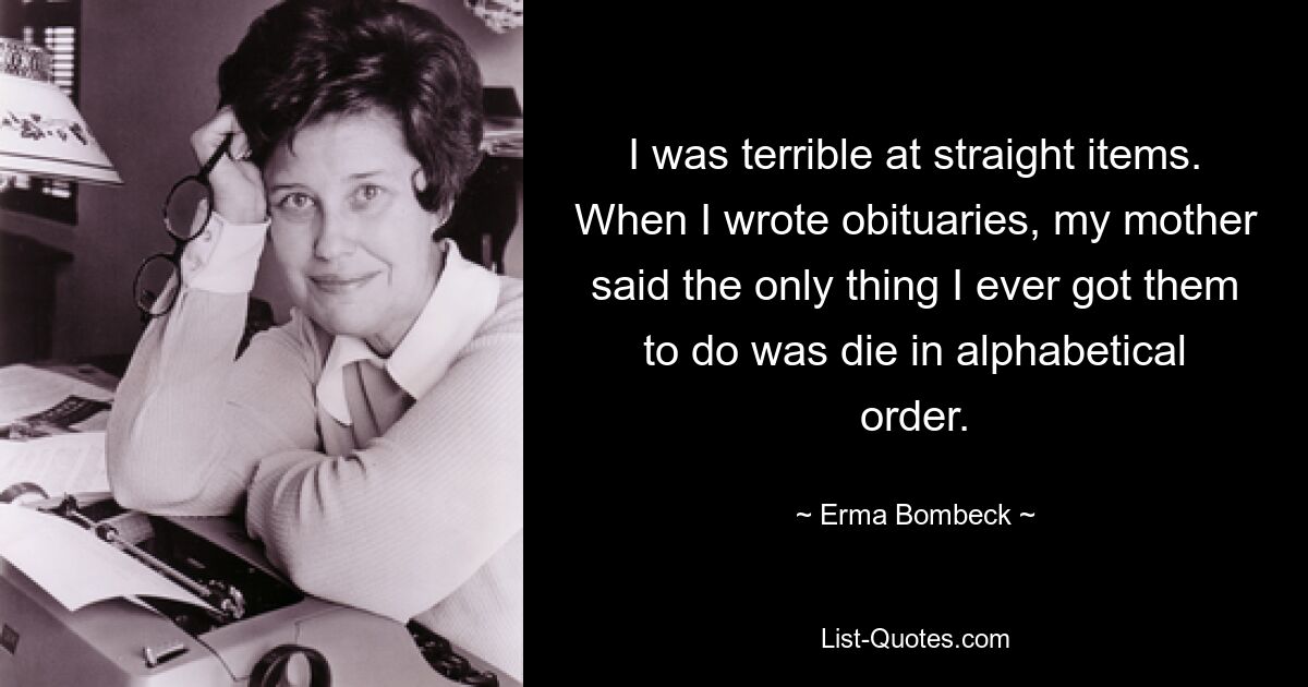 Bei geraden Gegenständen war ich schrecklich. Als ich Nachrufe schrieb, sagte meine Mutter, dass das Einzige, was ich jemals tun konnte, darin bestand, in alphabetischer Reihenfolge zu sterben. — © Erma Bombeck