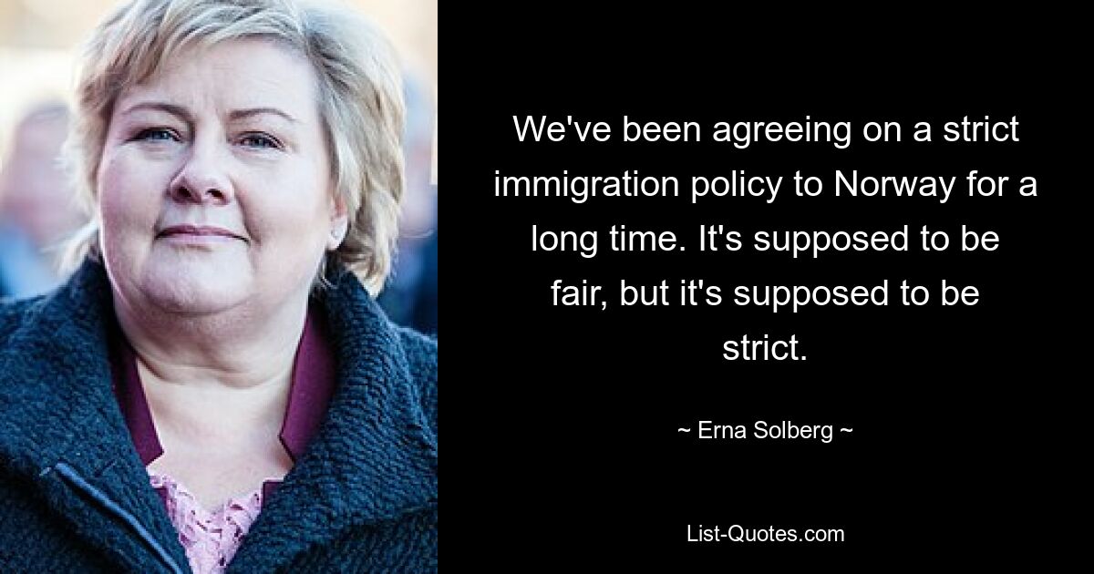 We've been agreeing on a strict immigration policy to Norway for a long time. It's supposed to be fair, but it's supposed to be strict. — © Erna Solberg