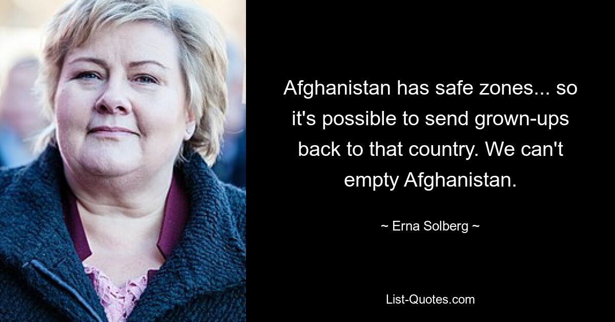 Afghanistan has safe zones... so it's possible to send grown-ups back to that country. We can't empty Afghanistan. — © Erna Solberg