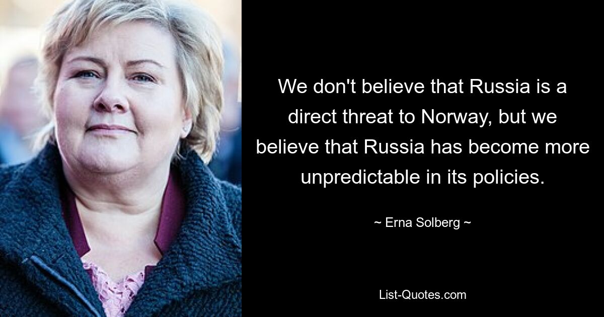 We don't believe that Russia is a direct threat to Norway, but we believe that Russia has become more unpredictable in its policies. — © Erna Solberg