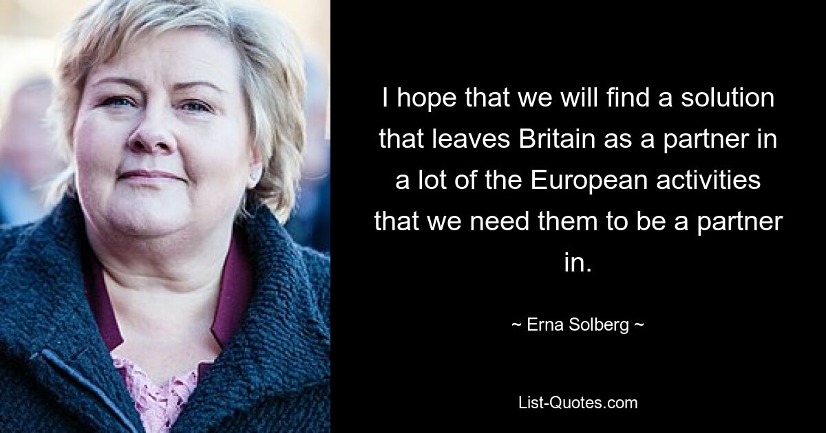 I hope that we will find a solution that leaves Britain as a partner in a lot of the European activities that we need them to be a partner in. — © Erna Solberg