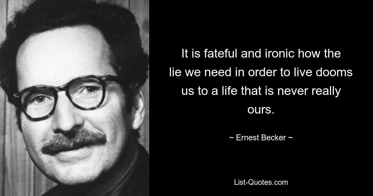 It is fateful and ironic how the lie we need in order to live dooms us to a life that is never really ours. — © Ernest Becker