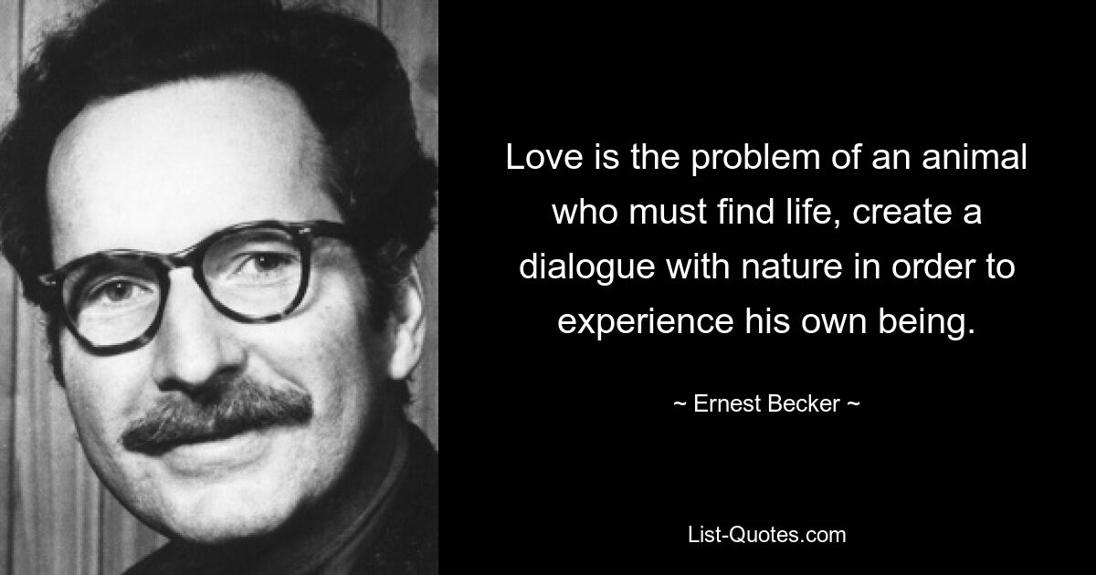 Love is the problem of an animal who must find life, create a dialogue with nature in order to experience his own being. — © Ernest Becker