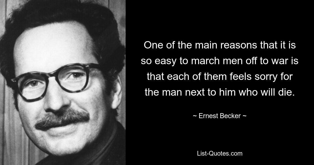 One of the main reasons that it is so easy to march men off to war is that each of them feels sorry for the man next to him who will die. — © Ernest Becker