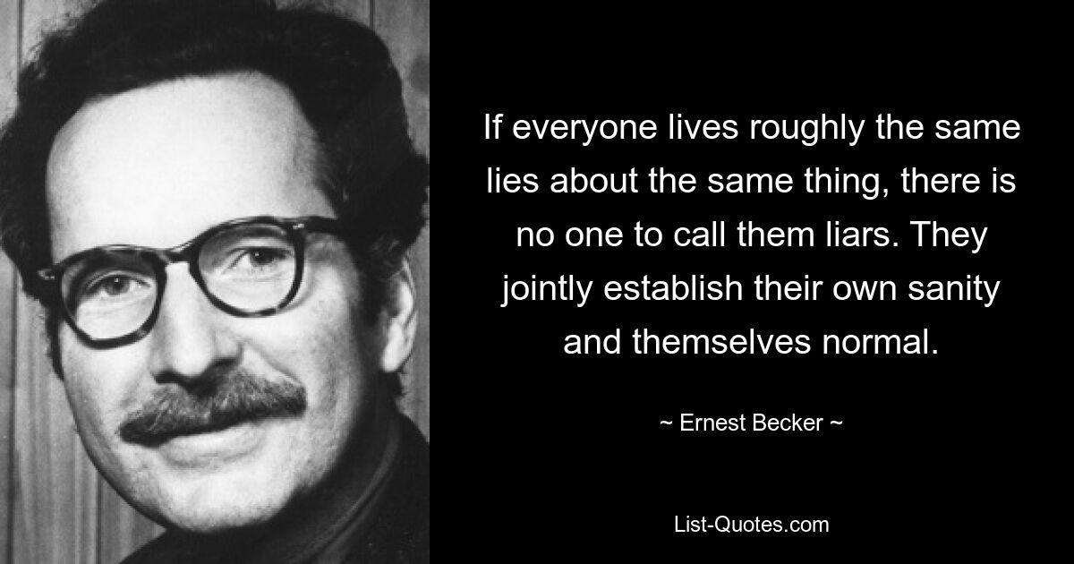 If everyone lives roughly the same lies about the same thing, there is no one to call them liars. They jointly establish their own sanity and themselves normal. — © Ernest Becker