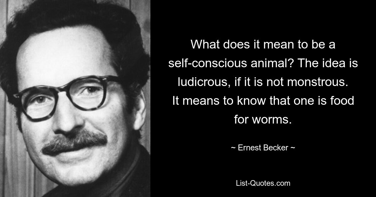 What does it mean to be a self-conscious animal? The idea is ludicrous, if it is not monstrous. It means to know that one is food for worms. — © Ernest Becker